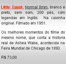 Text Box: Little Egypt, Normal 8mm, branco e preto, sem som, 200 p�s, com legendas em Ingl�s.  Na caixinha original. Filmado em 1951.Os melhores momentos do filme do mesmo nome, que conta a historia real de Ashea Wabe, acontecida na Feira Mundial de Chicago de 1893.R$ 73,00