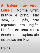 Text Box: A Baleia que virou Estrela,  Normal 8mm, branco e preto, sem som, 200 p�s, com legendas em Ingl�s. Hist�ria de uma baleia desde a sua captura at� os shows em Miami.R$ 64,00