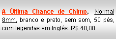 Text Box: A �ltima Chance de Chimp. Normal 8mm, branco e preto, sem som, 50 p�s, com legendas em Ingl�s. R$ 40,00