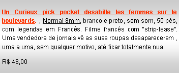 Text Box: Un Curieux pick pocket desabille les femmes sur le boulevards. , Normal 8mm, branco e preto, sem som, 50 p�s, com legendas em Franc�s. Filme franc�s com �strip-tease�. Uma vendedora de jornais v� as suas roupas desaparecerem , uma a uma, sem qualquer motivo, at� ficar totalmente nua.R$ 48,00
