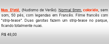 Text Box: Nus D�et�, (Nudismo de Ver�o). Normal 8mm, colorido, sem som, 50 p�s, com legendas em Franc�s. Filme franc�s com �strip-tease�. Duas garotas fazem um strip-tease no parque, ficando totalmente nuas.R$ 48,00