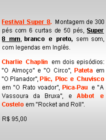 Text Box: Festival Super 8. Montagem de 300 p�s com 6 curtas de 50 p�s, Super  8 mm, branco e preto, sem som,  com legendas em Ingl�s. Charlie Chaplin em dois epis�dios: �O Almo�o� e �O Circo�, Pateta em �O Planador�, Plic, Ploc e Chuvisco em �O Rato voador�, Pica-Pau e �A Vassoura da Bruxa�, e Abbot e Costelo em �Rocket and Roll�.R$ 95,00